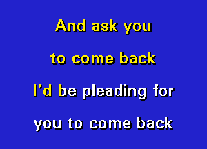 And ask you

to come back

I'd be pleading for

you to come back