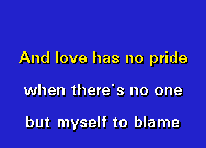And love has no pride

when there's no one

but myself to blame