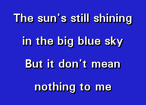 The sun's still shining

in the big blue sky
But it don't mean

nothing to me