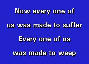 Now every one of

us was made to suffer
Every one of us

was made to weep