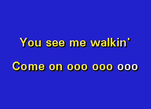 You see me walkin'

Come on 000 000 000