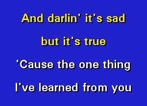 And darlin' it's sad

but it's true

'Cause the one thing

I've learned from you