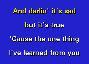 And darlin' it's sad

but it's true

'Cause the one thing

I've learned from you