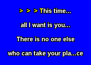 I ?' ? This time...
all I want is you...

There is no one else

who can take your pla...ce