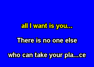 all I want is you...

There is no one else

who can take your pla...ce