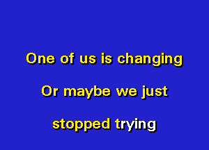 One of us is changing

Or maybe we just

stopped trying