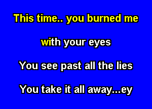This time.. you burned me
with your eyes

You see past all the lies

You take it all away...ey