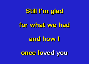 Still I'm glad

for what we had
and how I

once loved you