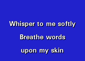 Whisper to me softly

Breathe words

upon my skin
