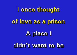I once thought

of love as a prison
A place I

didn't want to be
