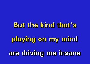 But the kind that's

playing on my mind

are driving me insane