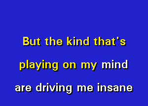 But the kind that's

playing on my mind

are driving me insane