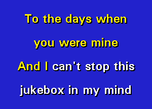 To the days when
you were mine

And I can't stop this

jukebox in my mind