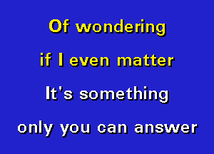 Of wondering

if I even matter

It's something

only you can answer