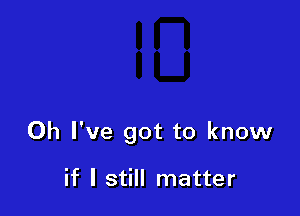 Oh I've got to know

if I still matter