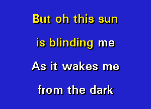 But oh this sun

is blinding me

As it wakes me

from the dark