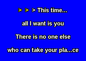 I ?' ? This time...
all I want is you

There is no one else

who can take your pla...ce