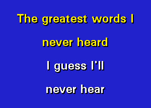 The greatest words I

never heard

I guess I'll

never hear