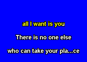 all I want is you

There is no one else

who can take your pla...ce