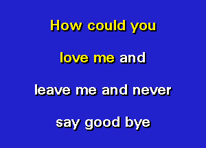 How could you

love me and
leave me and never

say good bye