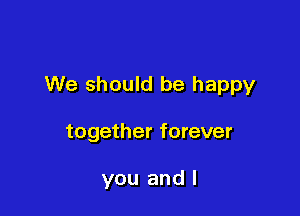 We should be happy

together forever

you and I