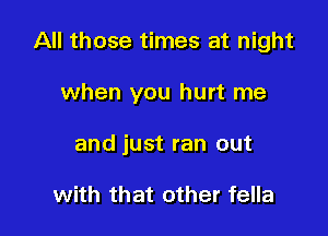 All those times at night

when you hurt me
and just ran out

with that other fella