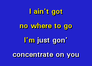 I ain't got

no where to go

I'm just gon'

concentrate on YOU