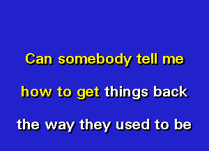 Can somebody tell me

how to get things back

the way they used to be