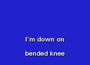 I'm down on

bended knee