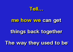 Tell...

me how we can get

things back together

The way they used to be'