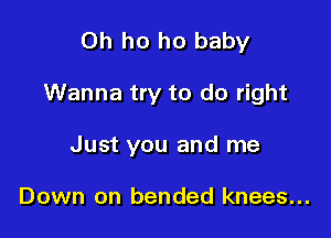 0h ho ho baby

Wanna try to do right

Just you and me

Down on bended knees...