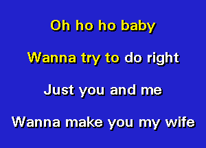 0h ho ho baby
Wanna try to do right

Just you and me

Wanna make you my wife