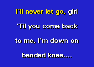 I'll never let go, girl

'Til you come back
to me, I'm down on

bended knee....