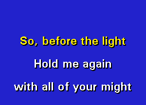 So, before the light

Hold me again

with all of your might