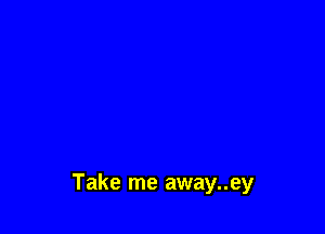 Take me away..ey