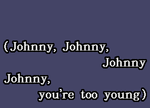 (Johnny, Johnny,

Johnny
Johnny,

youTe too young)