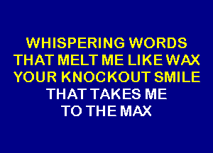 WHISPERING WORDS
THAT MELT ME LIKE WAX
YOUR KNOCKOUT SMILE

THAT TAKES ME
TO THEMAX
