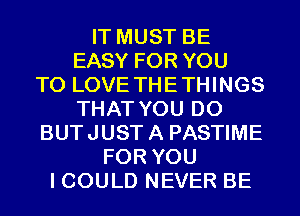 IT MUST BE
EASY FOR YOU
TO LOVE THETHINGS
THAT YOU DO
BUTJUSTA PASTIME
FOR YOU
I COULD NEVER BE