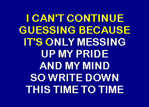 ICAN'T CONTINUE
GUESSING BECAUSE
IT'S ONLY MESSING
UP MY PRIDE
AND MY MIND
SO WRITE DOWN

THIS TIME TO TIME I