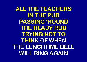 ALL THE TEACHERS
IN THE PUB
PASSING 'ROUND
THE READY RUB
TRYING NOT TO
THINK OF WHEN
THE LUNCHTIME BELL
WILL RING AGAIN