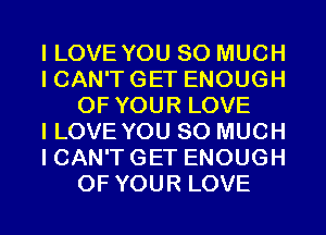 I LOVE YOU SO MUCH
I CAN'T GET ENOUGH
OF YOUR LOVE
I LOVE YOU SO MUCH
I CAN'T GET ENOUGH
OF YOUR LOVE