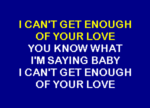 ICAN'T GET ENOUGH
OF YOUR LOVE
YOU KNOW WHAT
I'M SAYING BABY
ICAN'TGET ENOUGH

OF YOUR LOVE l