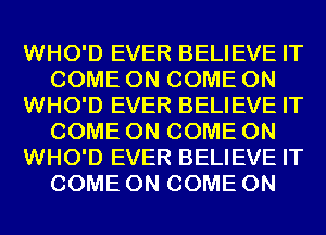 WHO'D EVER BELIEVE IT
COME ON COME ON
WHO'D EVER BELIEVE IT
COME ON COME ON
WHO'D EVER BELIEVE IT
COME ON COME ON