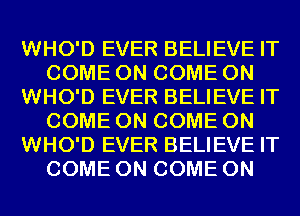 WHO'D EVER BELIEVE IT
COME ON COME ON
WHO'D EVER BELIEVE IT
COME ON COME ON
WHO'D EVER BELIEVE IT
COME ON COME ON