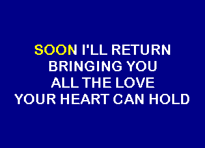 SOON I'LL RETURN
BRINGING YOU

ALL THE LOVE
YOUR HEART CAN HOLD