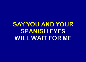 SAY YOU AND YOUR

SPANISH EYES
WILL WAIT FOR ME