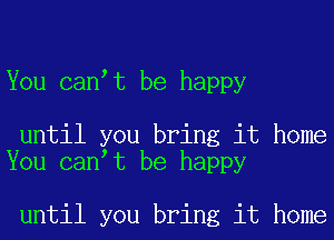 You canot be happy

until you bring it home
You canot be happy

until you bring it home