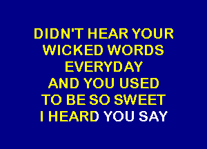 DIDN'T HEAR YOUR
WICKED WORDS
EVERYDAY
AND YOU USED
TO BE SO SWEET

I HEARD YOU SAY I