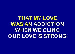 THAT MY LOVE
WAS AN ADDICTION

WHEN WE CLING
OUR LOVE IS STRONG