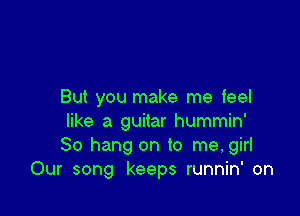 But you make me feel

like a guitar hummin'
So hang on to me, girl
Our song keeps runnin' on